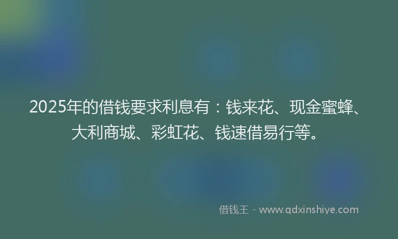 2025年的借钱要求利息有：钱来花、现金蜜蜂、大利商城、彩虹花、钱速借易行等。