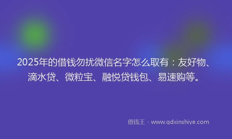 2025年的借钱勿扰微信名字怎么取有：友好物、滴水贷、微粒宝、融悦贷钱包、易速购等。