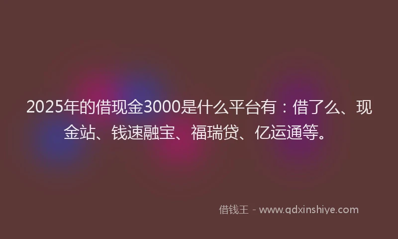 2025年的借现金3000是什么平台有：借了么、现金站、钱速融宝、福瑞贷、亿运通等。