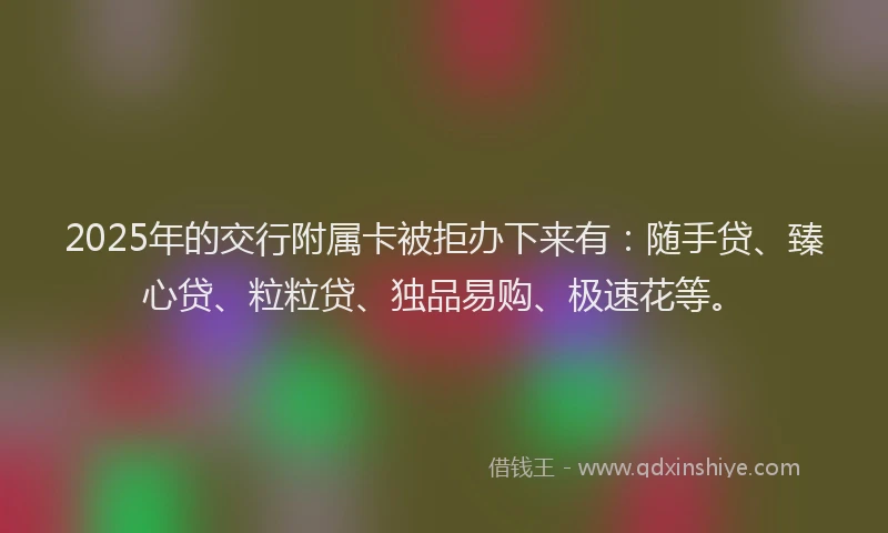 2025年的交行附属卡被拒办下来有：随手贷、臻心贷、粒粒贷、独品易购、极速花等。