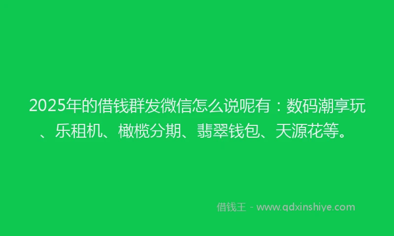 2025年的借钱群发微信怎么说呢有：数码潮享玩、乐租机、橄榄分期、翡翠钱包、天源花等。