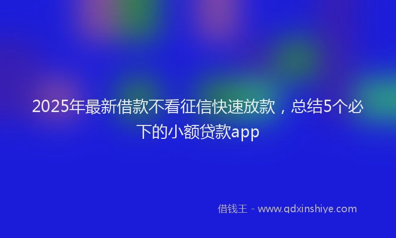 2025年最新借款不看征信快速放款，总结5个必下的小额贷款app