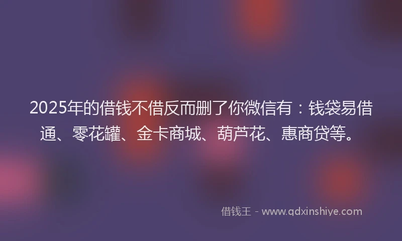 2025年的借钱不借反而删了你微信有：钱袋易借通、零花罐、金卡商城、葫芦花、惠商贷等。