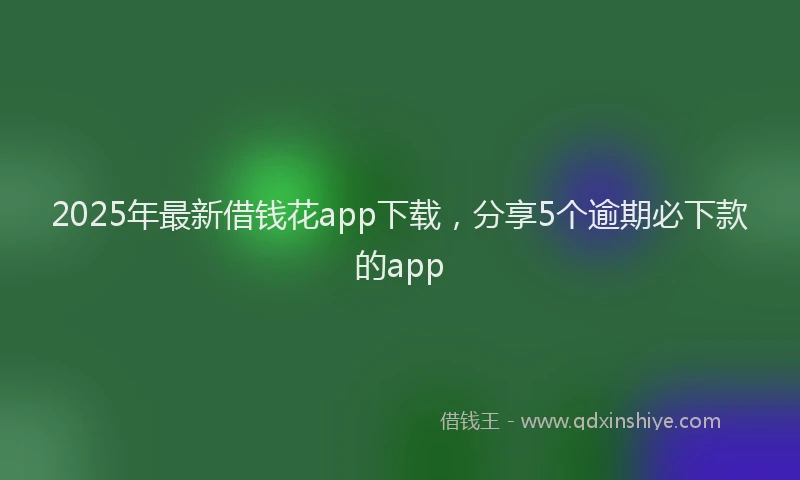 2025年最新借钱花app下载，分享5个逾期必下款的app