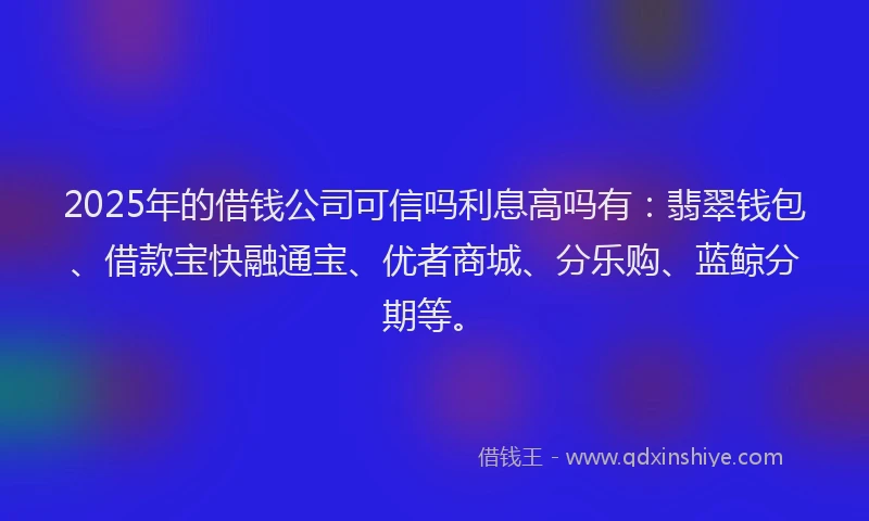 2025年的借钱公司可信吗利息高吗有：翡翠钱包、借款宝快融通宝、优者商城、分乐购、蓝鲸分期等。