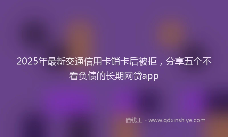 2025年最新交通信用卡销卡后被拒，分享五个不看负债的长期网贷app