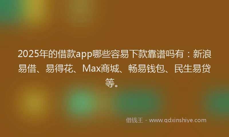 2025年的借款app哪些容易下款靠谱吗有：新浪易借、易得花、Max商城、畅易钱包、民生易贷等。