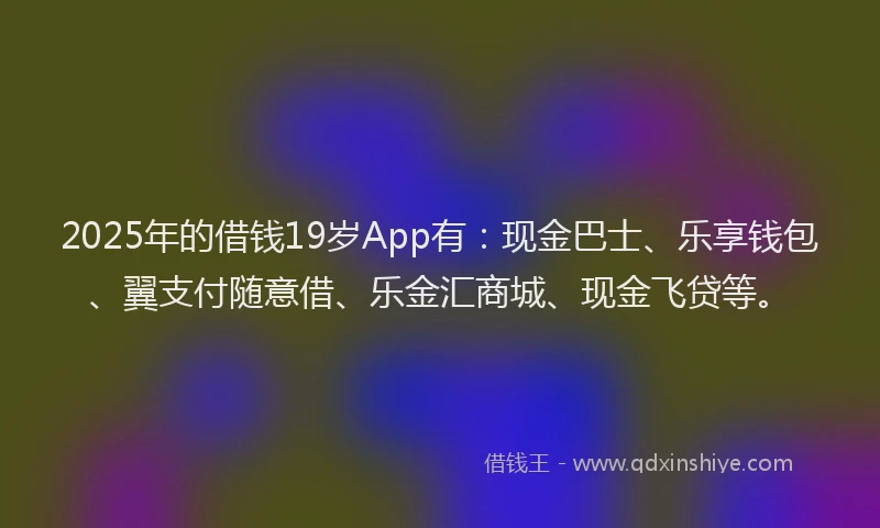 2025年的借钱19岁App有：现金巴士、乐享钱包、翼支付随意借、乐金汇商城、现金飞贷等。