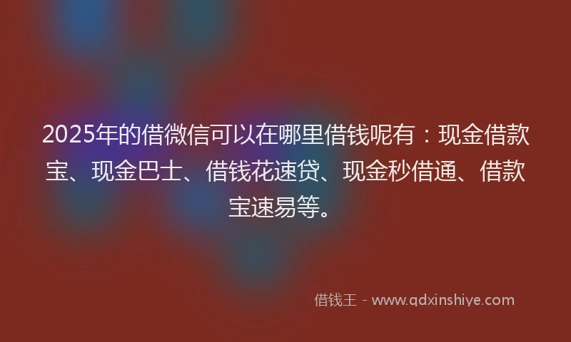 2025年的借微信可以在哪里借钱呢有：现金借款宝、现金巴士、借钱花速贷、现金秒借通、借款宝速易等。