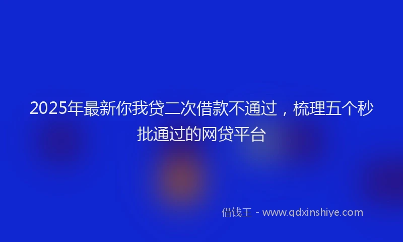 2025年最新你我贷二次借款不通过，梳理五个秒批通过的网贷平台