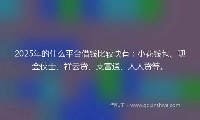 2025年的什么平台借钱比较快有：小花钱包、现金侠士、祥云贷、支富通、人人贷等。