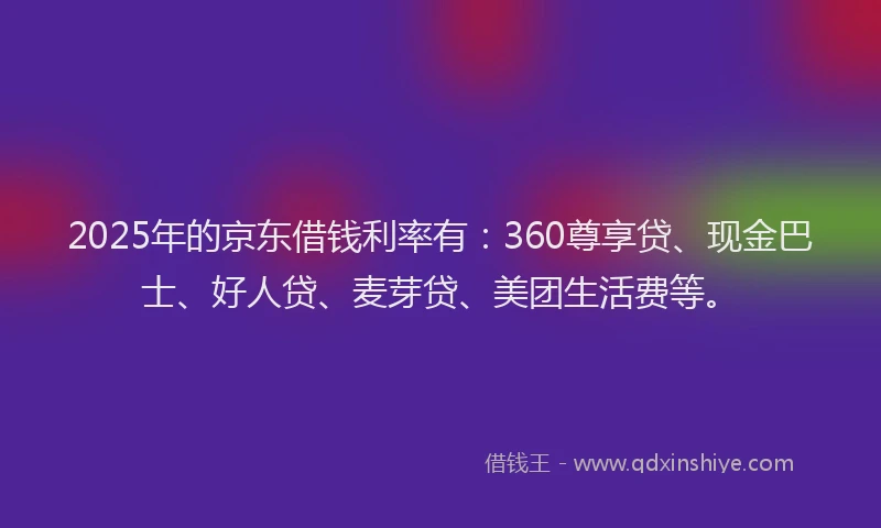 2025年的京东借钱利率有：360尊享贷、现金巴士、好人贷、麦芽贷、美团生活费等。