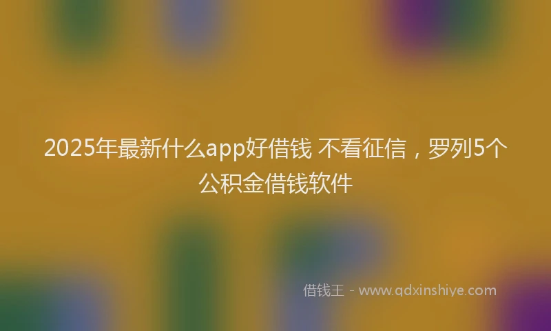 2025年最新什么app好借钱 不看征信，罗列5个公积金借钱软件