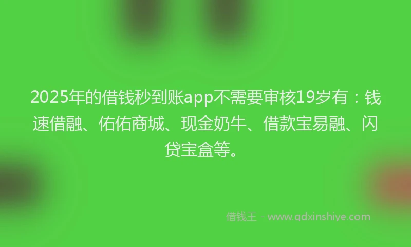 2025年的借钱秒到账app不需要审核19岁有：钱速借融、佑佑商城、现金奶牛、借款宝易融、闪贷宝盒等。