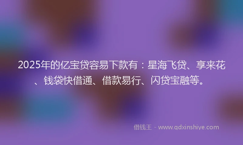 2025年的亿宝贷容易下款有：星海飞贷、享来花、钱袋快借通、借款易行、闪贷宝融等。