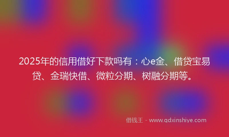 2025年的信用借好下款吗有：心e金、借贷宝易贷、金瑞快借、微粒分期、树融分期等。