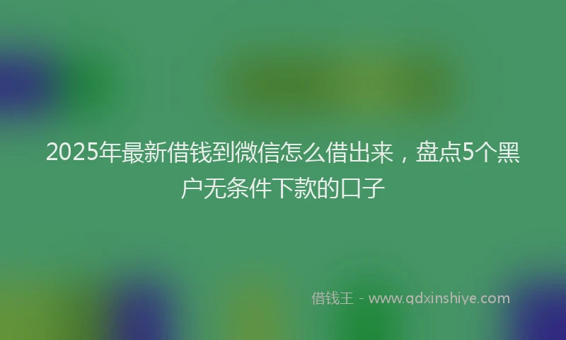 2025年最新借钱到微信怎么借出来，盘点5个黑户无条件下款的口子