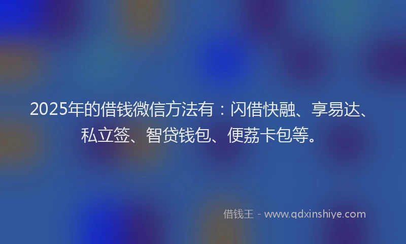 2025年的借钱微信方法有：闪借快融、享易达、私立签、智贷钱包、便荔卡包等。