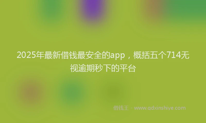 2025年最新借钱最安全的app，概括五个714无视逾期秒下的平台