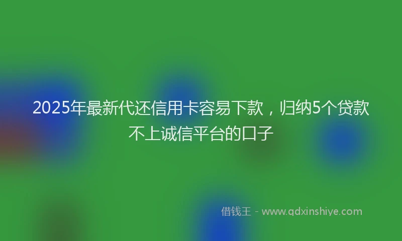 2025年最新代还信用卡容易下款，归纳5个贷款不上诚信平台的口子