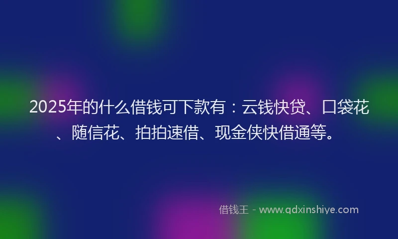 2025年的什么借钱可下款有：云钱快贷、口袋花、随信花、拍拍速借、现金侠快借通等。