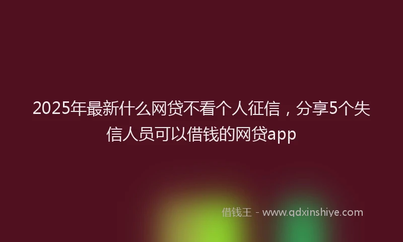 2025年最新什么网贷不看个人征信，分享5个失信人员可以借钱的网贷app