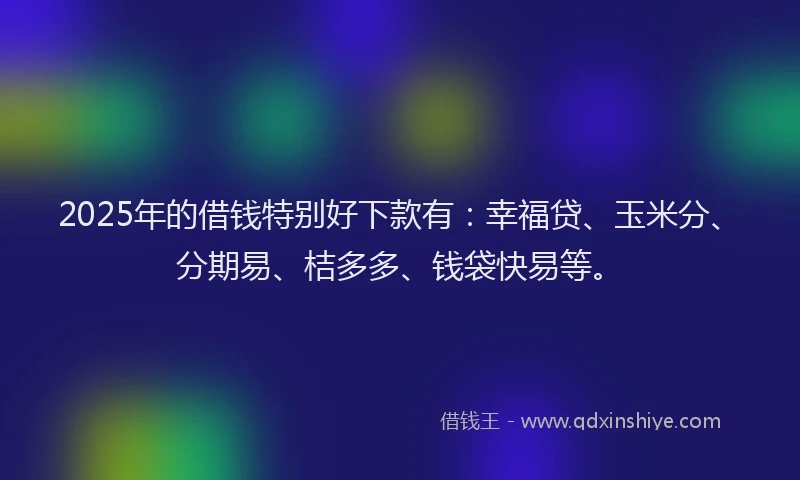 2025年的借钱特别好下款有：幸福贷、玉米分、分期易、桔多多、钱袋快易等。