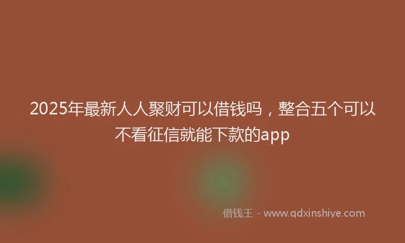 2025年最新人人聚财可以借钱吗，整合五个可以不看征信就能下款的app