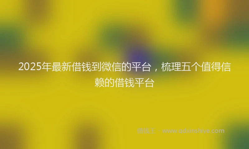 2025年最新借钱到微信的平台，梳理五个值得信赖的借钱平台