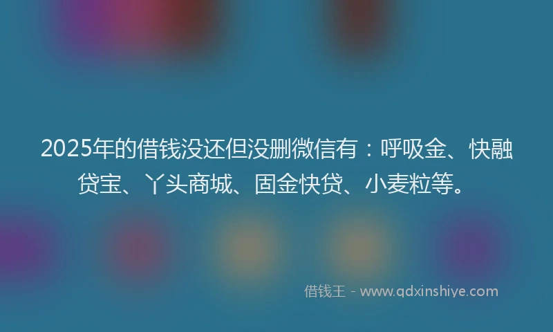 2025年的借钱没还但没删微信有：呼吸金、快融贷宝、丫头商城、固金快贷、小麦粒等。