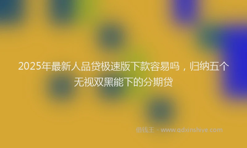 2025年最新人品贷极速版下款容易吗，归纳五个无视双黑能下的分期贷