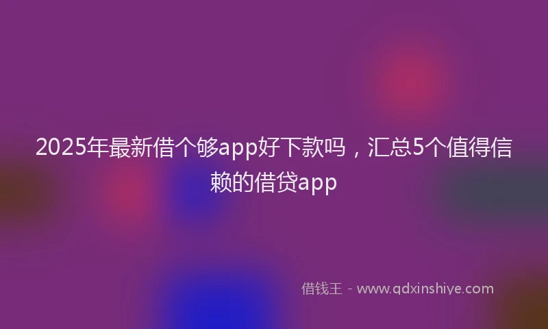 2025年最新借个够app好下款吗，汇总5个值得信赖的借贷app