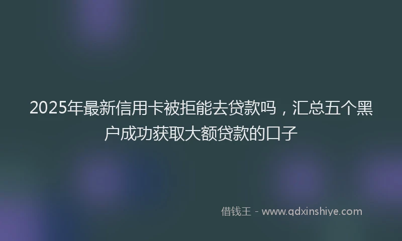 2025年最新信用卡被拒能去贷款吗，汇总五个黑户成功获取大额贷款的口子