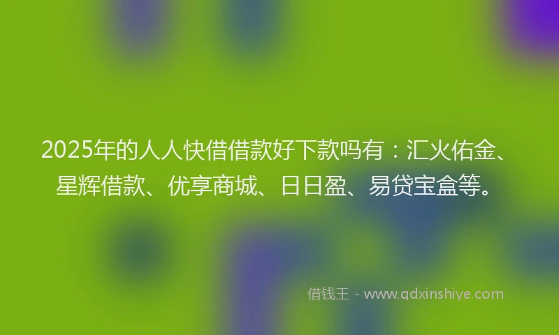2025年的人人快借借款好下款吗有：汇火佑金、星辉借款、优享商城、日日盈、易贷宝盒等。