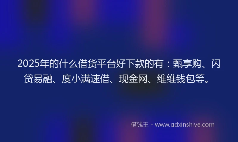 2025年的什么借货平台好下款的有：甄享购、闪贷易融、度小满速借、现金网、维维钱包等。