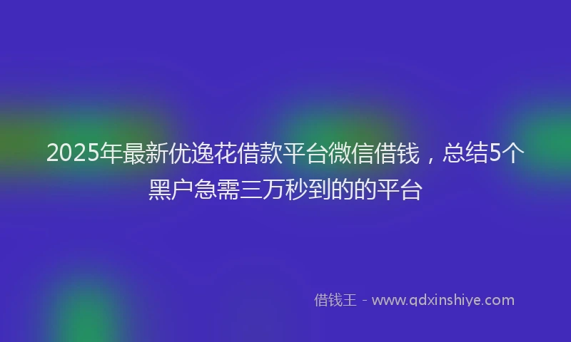 2025年最新优逸花借款平台微信借钱，总结5个黑户急需三万秒到的的平台