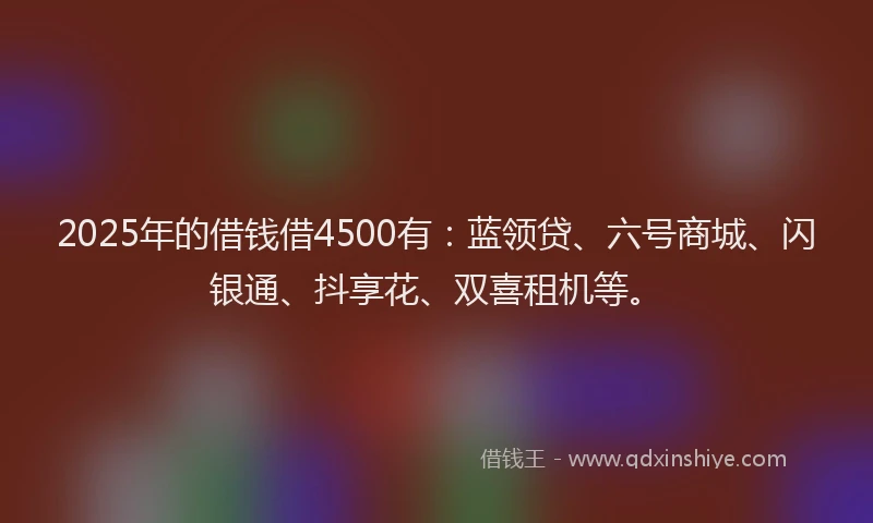 2025年的借钱借4500有：蓝领贷、六号商城、闪银通、抖享花、双喜租机等。