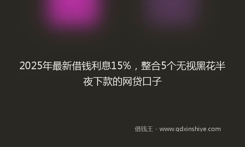 2025年最新借钱利息15%，整合5个无视黑花半夜下款的网贷口子