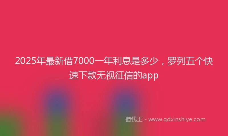 2025年最新借7000一年利息是多少，罗列五个快速下款无视征信的app