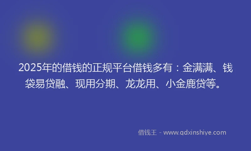 2025年的借钱的正规平台借钱多有：金满满、钱袋易贷融、现用分期、龙龙用、小金鹿贷等。