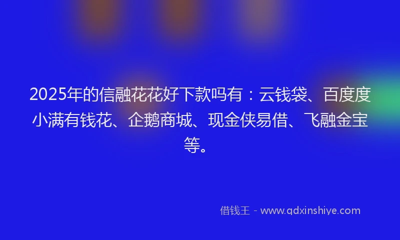 2025年的信融花花好下款吗有：云钱袋、百度度小满有钱花、企鹅商城、现金侠易借、飞融金宝等。