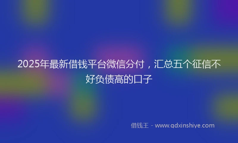 2025年最新借钱平台微信分付，汇总五个征信不好负债高的口子