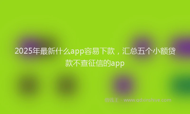 2025年最新什么app容易下款，汇总五个小额贷款不查征信的app