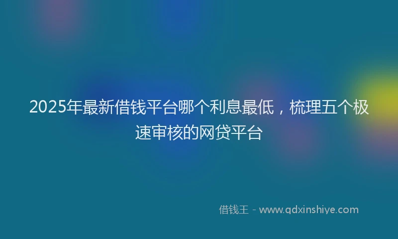 2025年最新借钱平台哪个利息最低，梳理五个极速审核的网贷平台