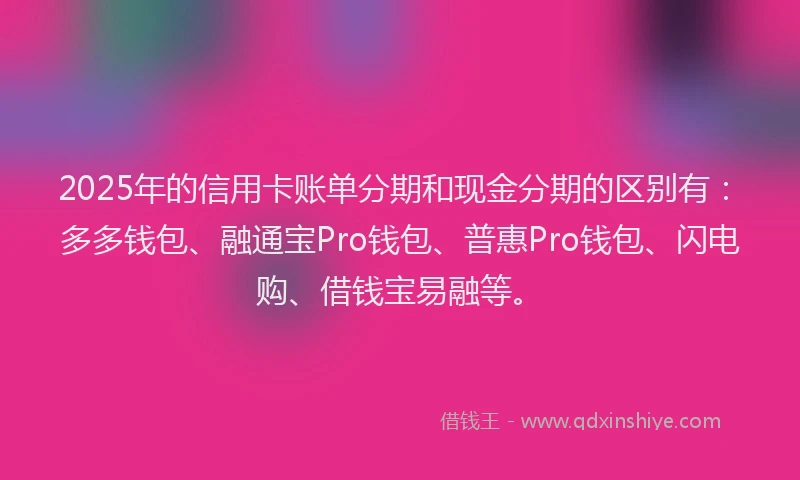 2025年的信用卡账单分期和现金分期的区别有：多多钱包、融通宝Pro钱包、普惠Pro钱包、闪电购、借钱宝易融等。