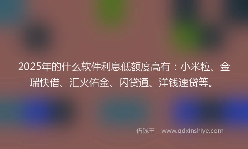 2025年的什么软件利息低额度高有：小米粒、金瑞快借、汇火佑金、闪贷通、洋钱速贷等。