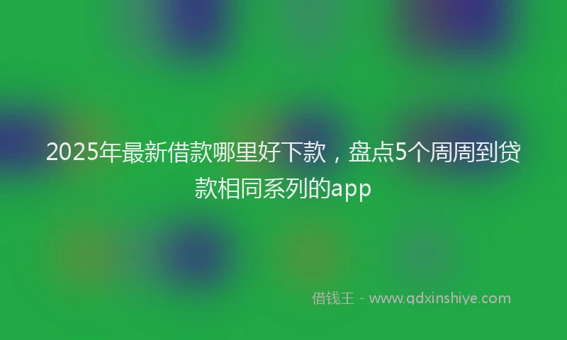 2025年最新借款哪里好下款，盘点5个周周到贷款相同系列的app