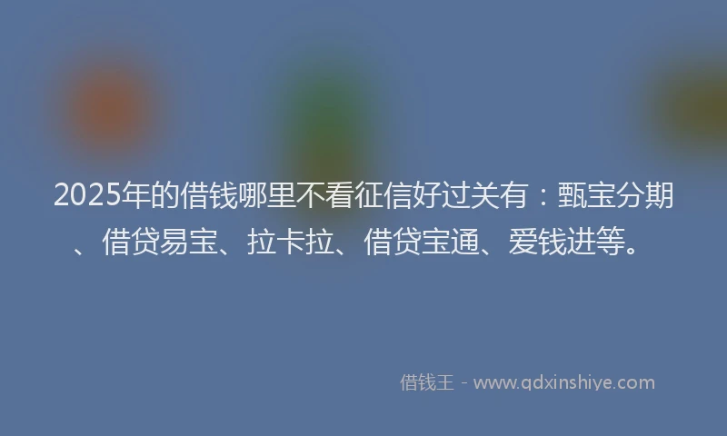 2025年的借钱哪里不看征信好过关有：甄宝分期、借贷易宝、拉卡拉、借贷宝通、爱钱进等。