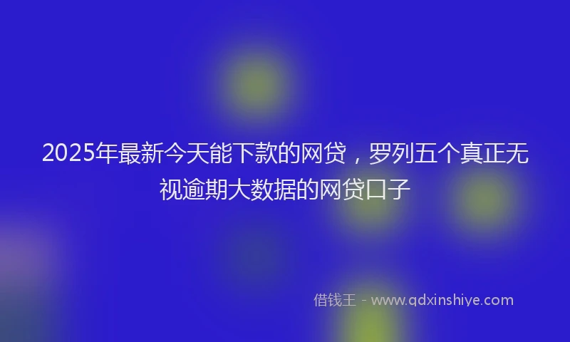 2025年最新今天能下款的网贷，罗列五个真正无视逾期大数据的网贷口子