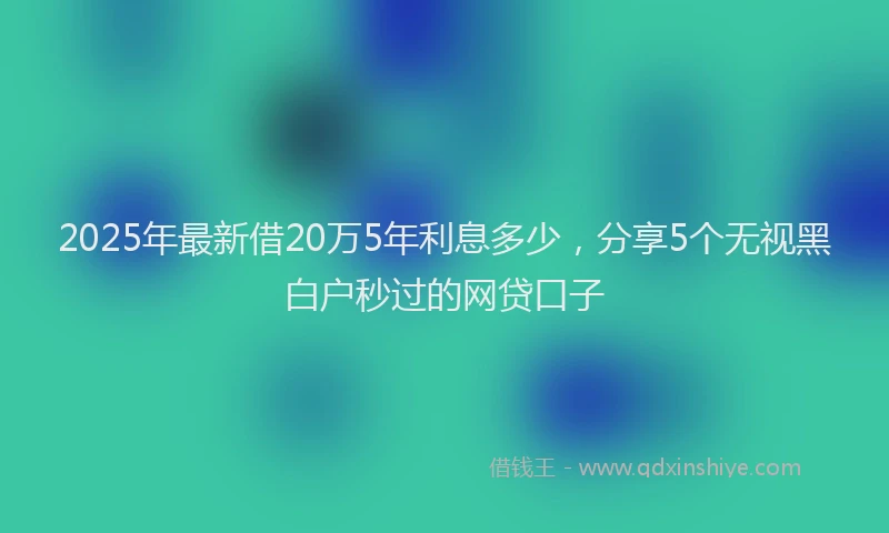 2025年最新借20万5年利息多少，分享5个无视黑白户秒过的网贷口子